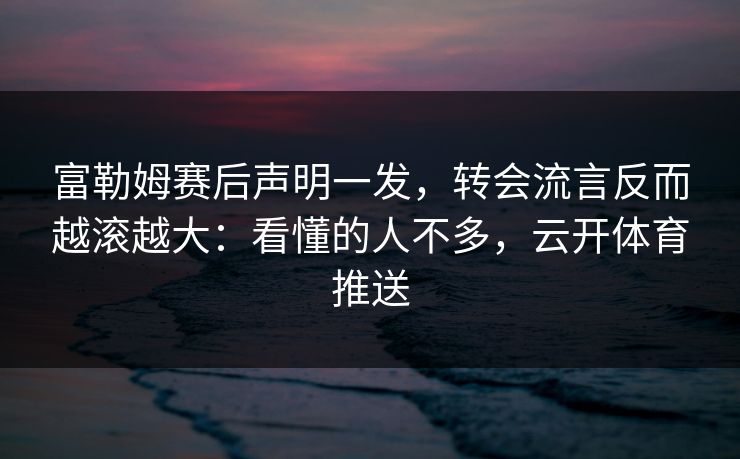 富勒姆赛后声明一发，转会流言反而越滚越大：看懂的人不多，云开体育推送